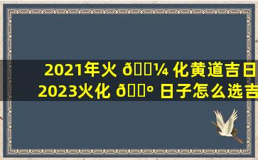 2021年火 🐼 化黄道吉日(2023火化 🐺 日子怎么选吉日)